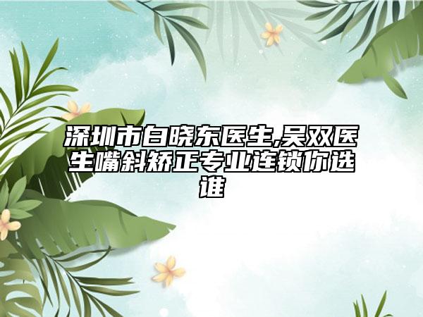 深圳市白晓东医生,吴双医生嘴斜矫正专业连锁你选谁