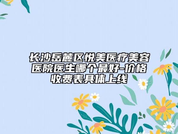 长沙岳麓区悦美医疗美容医院医生哪个最好-价格收费表具体上线
