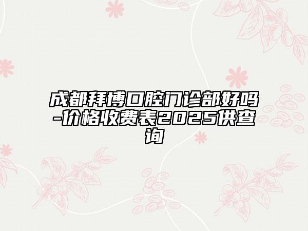 成都拜博口腔门诊部好吗-价格收费表2025供查询