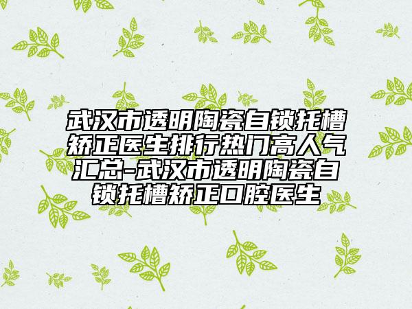 武汉市透明陶瓷自锁托槽矫正医生排行热门高人气汇总-武汉市透明陶瓷自锁托槽矫正口腔医生