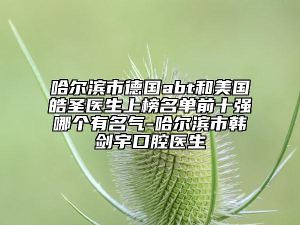 哈尔滨市德国abt和美国皓圣医生上榜名单前十强哪个有名气-哈尔滨市韩剑宇口腔医生