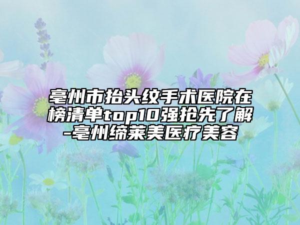 亳州市抬头纹手术医院在榜清单top10强抢先了解-亳州缔莱美医疗美容