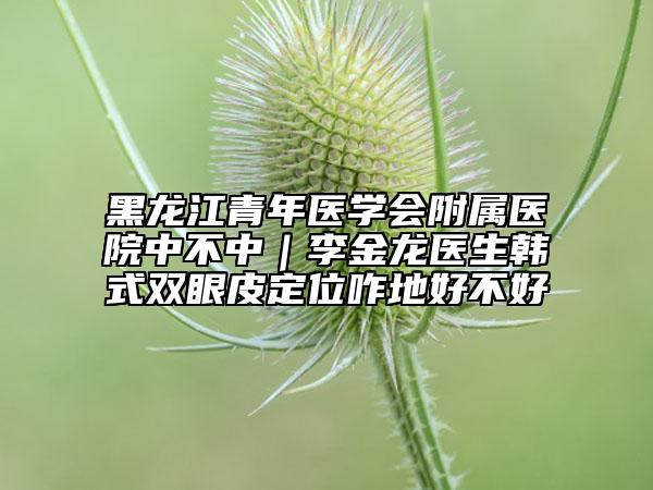 黑龙江青年医学会附属医院中不中｜李金龙医生韩式双眼皮定位咋地好不好