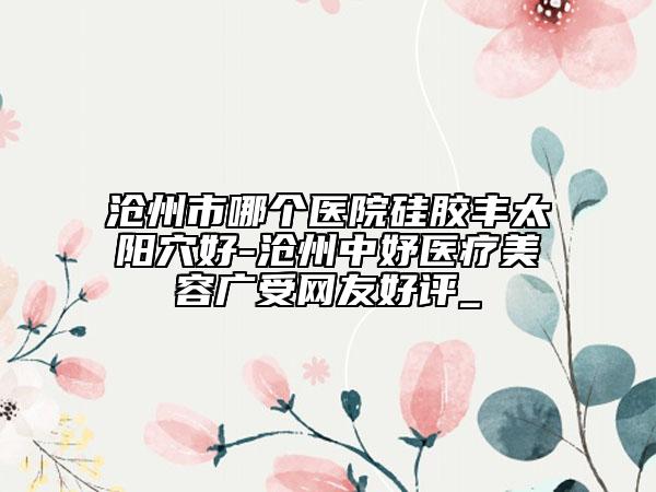沧州市哪个医院硅胶丰太阳穴好-沧州中妤医疗美容广受网友好评_