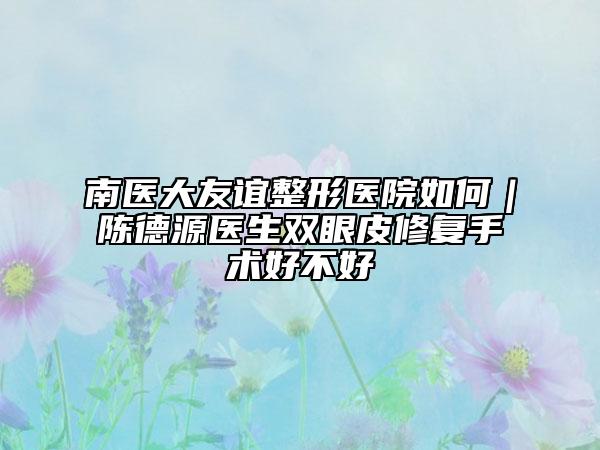 南医大友谊整形医院如何｜陈德源医生双眼皮修复手术好不好