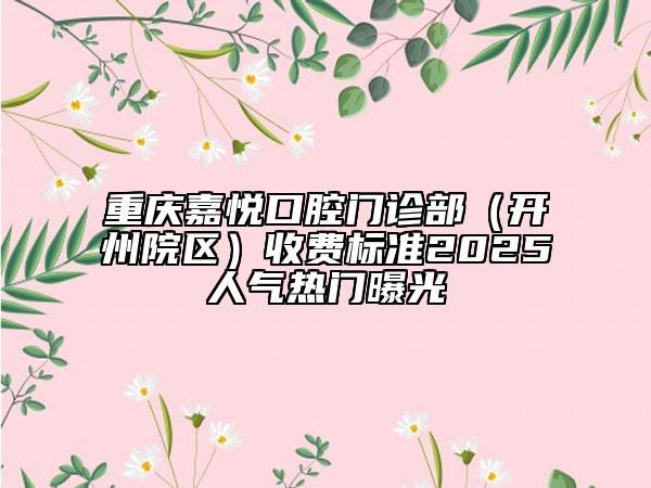 重庆嘉悦口腔门诊部（开州院区）收费标准2025人气热门曝光