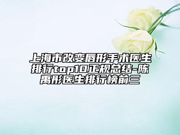上海市改变唇形手术医生排行top10正规总结-陈禹彤医生排行榜前三