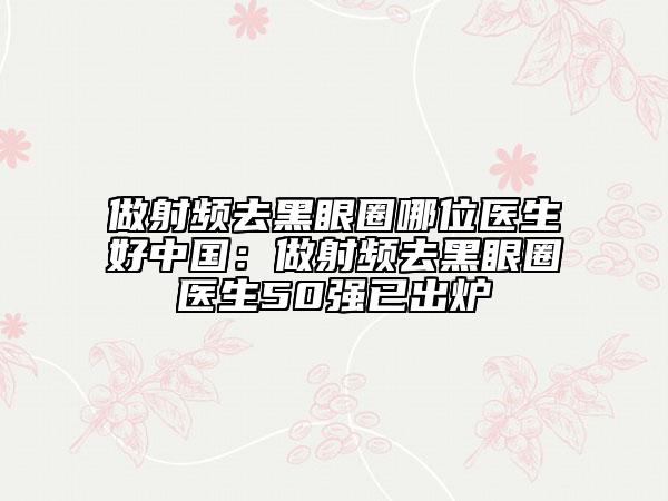 做射频去黑眼圈哪位医生好中国：做射频去黑眼圈医生50强已出炉