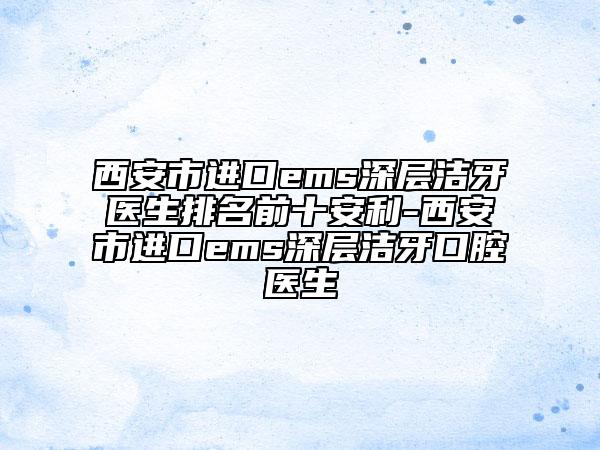 西安市进口ems深层洁牙医生排名前十安利-西安市进口ems深层洁牙口腔医生