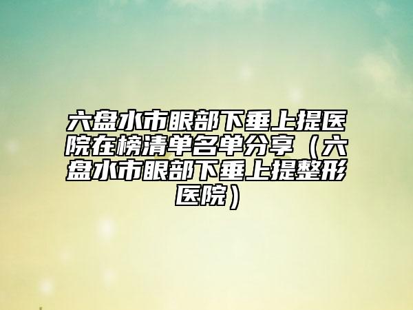 六盘水市眼部下垂上提医院在榜清单名单分享（六盘水市眼部下垂上提整形医院）