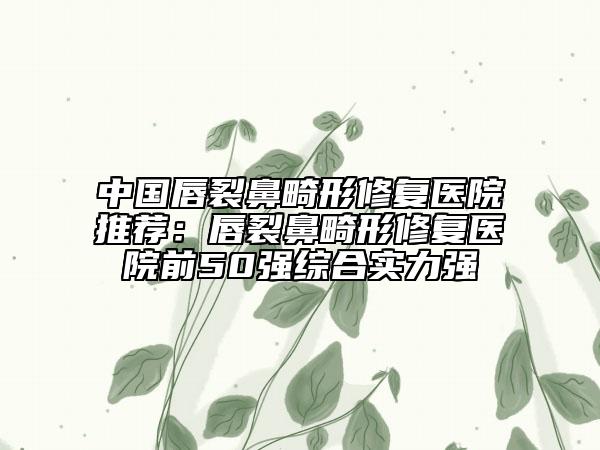 中国唇裂鼻畸形修复医院推荐：唇裂鼻畸形修复医院前50强综合实力强