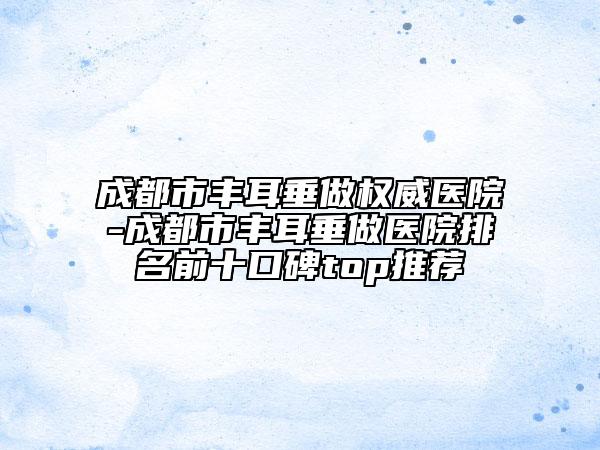 成都市丰耳垂做权威医院-成都市丰耳垂做医院排名前十口碑top推荐
