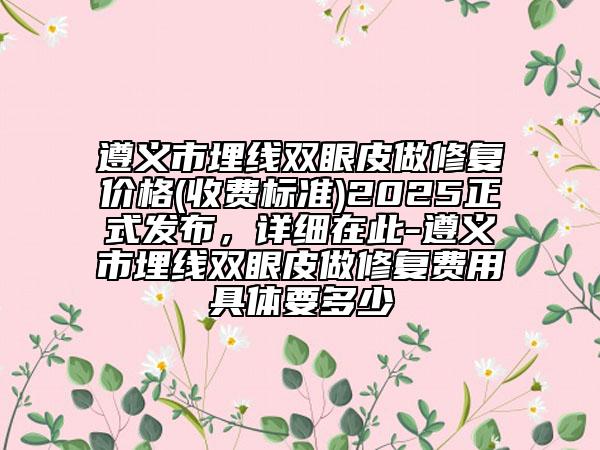 遵义市埋线双眼皮做修复价格(收费标准)2025正式发布，详细在此-遵义市埋线双眼皮做修复费用具体要多少