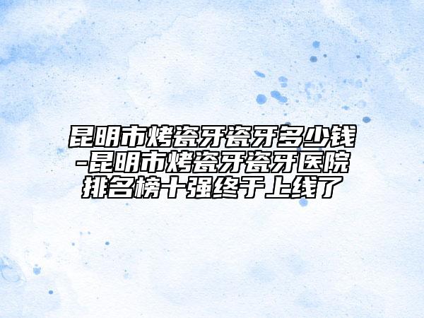 昆明市烤瓷牙瓷牙多少钱-昆明市烤瓷牙瓷牙医院排名榜十强终于上线了