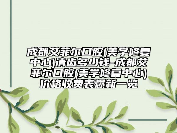 成都艾菲尔口腔(美学修复中心)清齿多少钱-成都艾菲尔口腔(美学修复中心)价格收费表爆新一览
