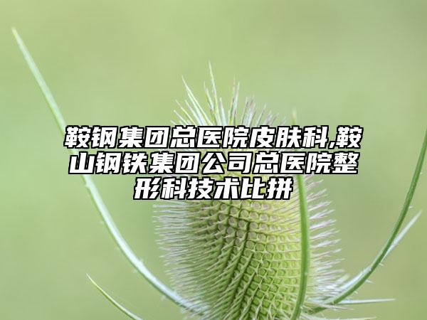 鞍钢集团总医院皮肤科,鞍山钢铁集团公司总医院整形科技术比拼