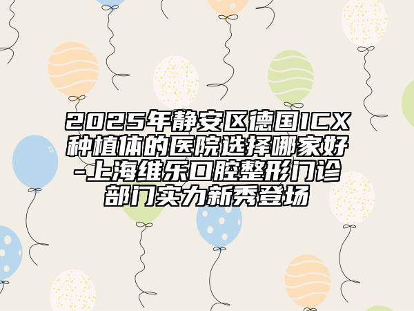 2025年静安区德国ICX种植体的医院选择哪家好-上海维乐口腔整形门诊部门实力新秀登场