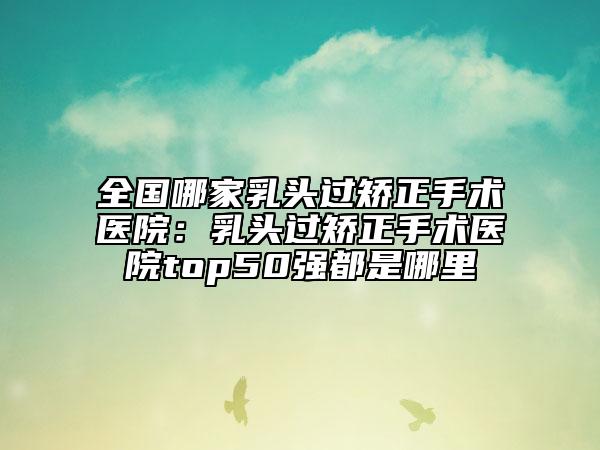 全国哪家乳头过矫正手术医院：乳头过矫正手术医院top50强都是哪里