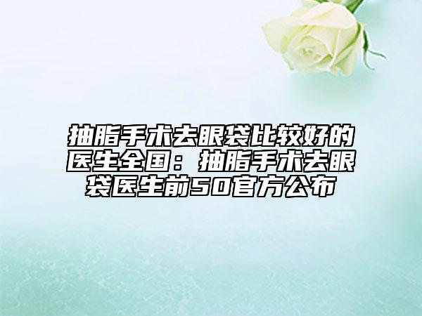 抽脂手术去眼袋比较好的医生全国：抽脂手术去眼袋医生前50官方公布