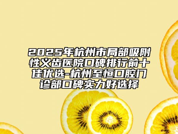 2025年杭州市局部吸附性义齿医院口碑排行前十佳优选-杭州至恒口腔门诊部口碑实力好选择