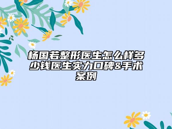 杨国若整形医生怎么样多少钱医生实力口碑&手术案例