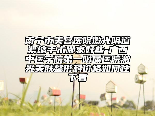 南宁市美容医院激光阴道紧缩手术哪家好些-广西中医学院第一附属医院激光美肤整形科价格如何往下看