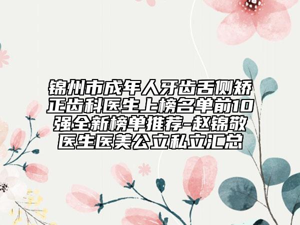 锦州市成年人牙齿舌侧矫正齿科医生上榜名单前10强全新榜单推荐-赵锦敬医生医美公立私立汇总