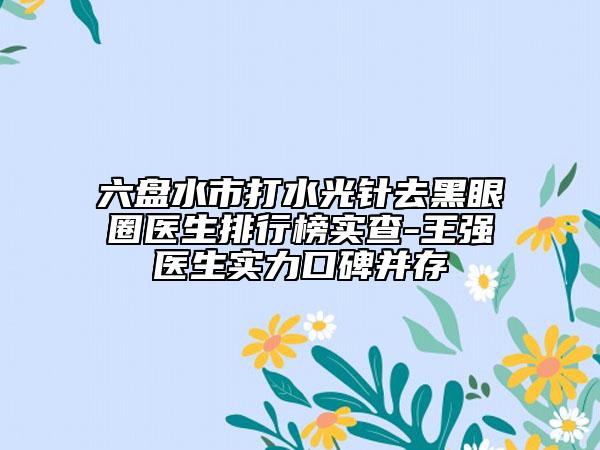 六盘水市打水光针去黑眼圈医生排行榜实查-王强医生实力口碑并存