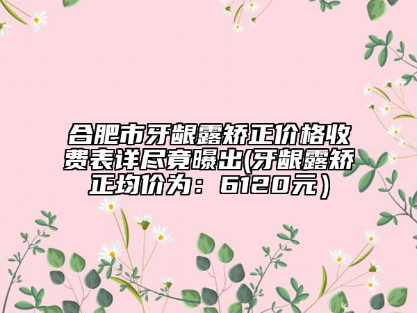 合肥市牙龈露矫正价格收费表详尽竟曝出(牙龈露矫正均价为：6120元）
