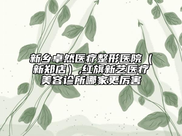 新乡卓然医疗整形医院（新郑店）,红旗新艺医疗美容诊所哪家更厉害