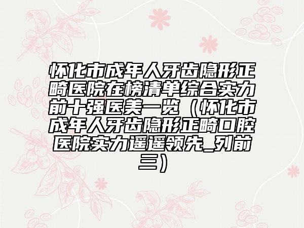 怀化市成年人牙齿隐形正畸医院在榜清单综合实力前十强医美一览（怀化市成年人牙齿隐形正畸口腔医院实力遥遥领先_列前三）