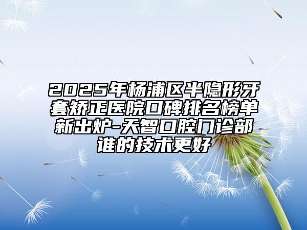 2025年杨浦区半隐形牙套矫正医院口碑排名榜单新出炉-天智口腔门诊部谁的技术更好