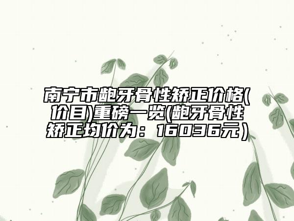 南宁市龅牙骨性矫正价格(价目)重磅一览(龅牙骨性矫正均价为：16036元）