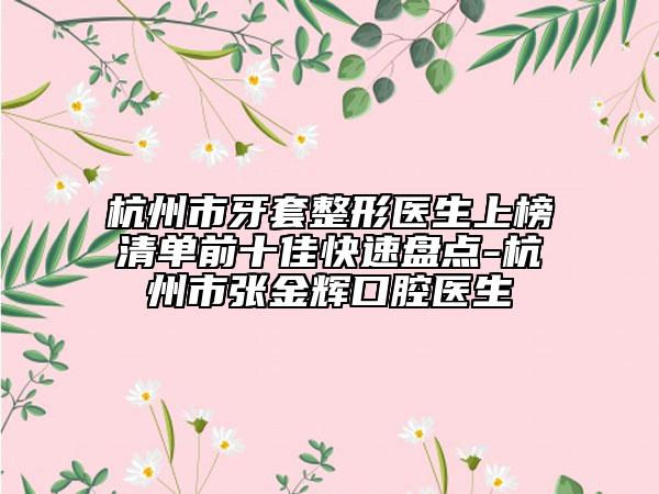 杭州市牙套整形医生上榜清单前十佳快速盘点-杭州市张金辉口腔医生