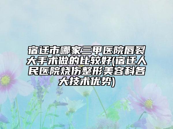 宿迁市哪家三甲医院唇裂大手术做的比较好(宿迁人民医院烧伤整形美容科各大技术优势)