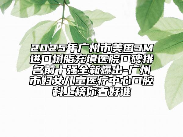 2025年广州市美国3M进口树脂充填医院口碑排名前十强全新爆出-广州市妇女儿童医疗中心口腔科上榜你看好谁