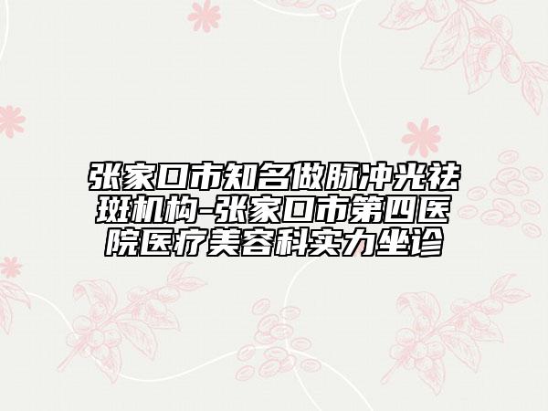 张家口市知名做脉冲光祛斑机构-张家口市第四医院医疗美容科实力坐诊