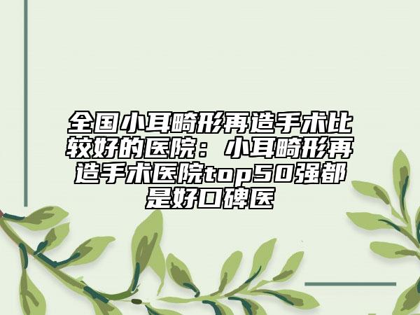 全国小耳畸形再造手术比较好的医院：小耳畸形再造手术医院top50强都是好口碑医