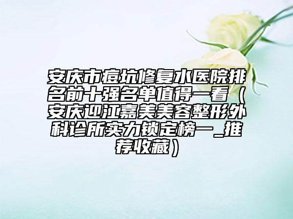 安庆市痘坑修复水医院排名前十强名单值得一看（安庆迎江嘉美美容整形外科诊所实力锁定榜一_推荐收藏）