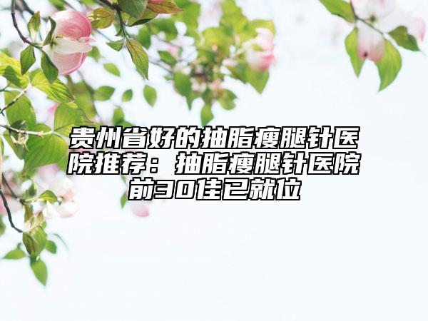 贵州省好的抽脂瘦腿针医院推荐：抽脂瘦腿针医院前30佳已就位