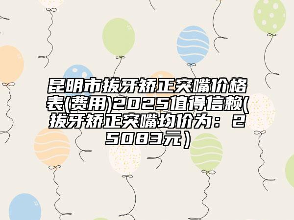 昆明市拔牙矫正突嘴价格表(费用)2025值得信赖(拔牙矫正突嘴均价为：25083元）