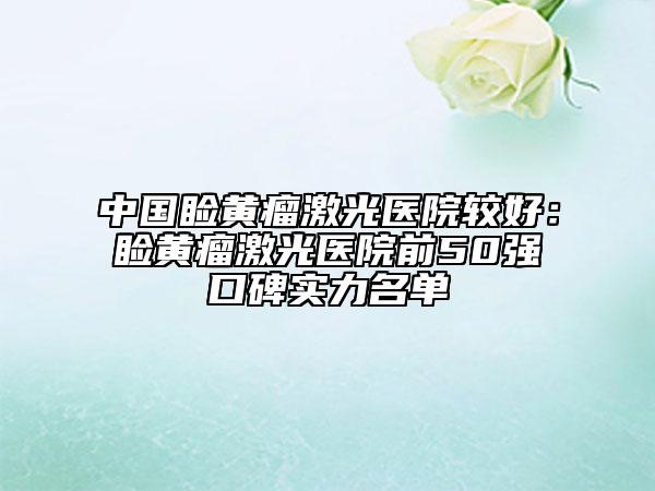 中国睑黄瘤激光医院较好：睑黄瘤激光医院前50强口碑实力名单