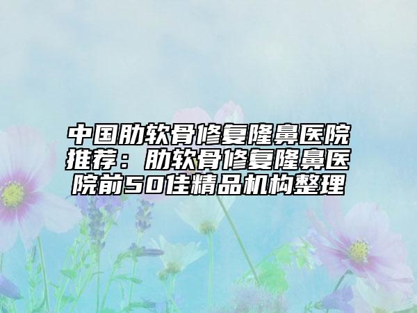 中国肋软骨修复隆鼻医院推荐：肋软骨修复隆鼻医院前50佳精品机构整理