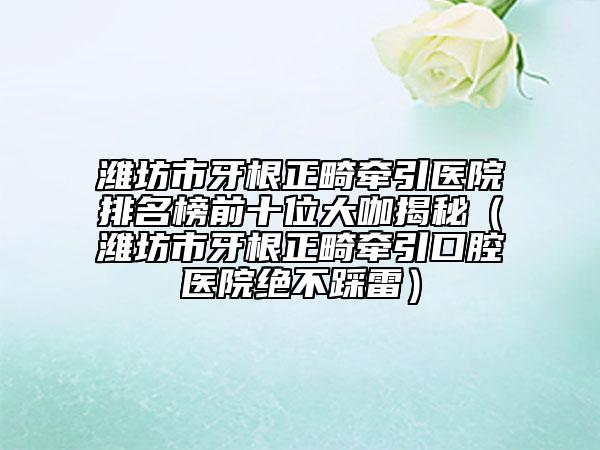 潍坊市牙根正畸牵引医院排名榜前十位大咖揭秘（潍坊市牙根正畸牵引口腔医院绝不踩雷）