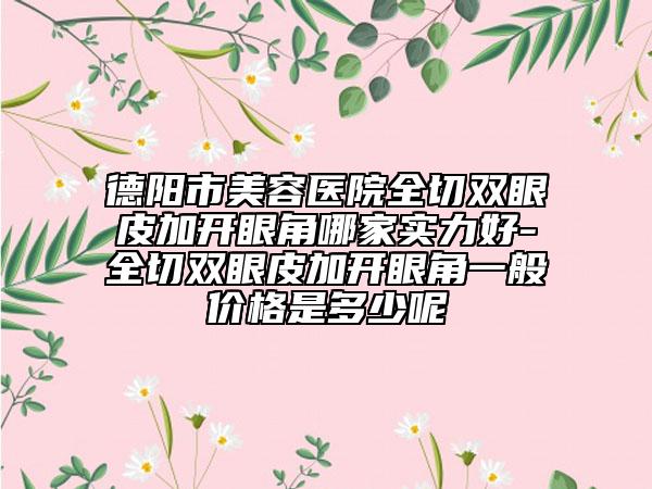德阳市美容医院全切双眼皮加开眼角哪家实力好-全切双眼皮加开眼角一般价格是多少呢