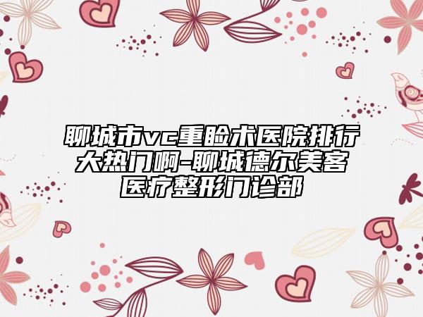 聊城市vc重睑术医院排行大热门啊-聊城德尔美客医疗整形门诊部