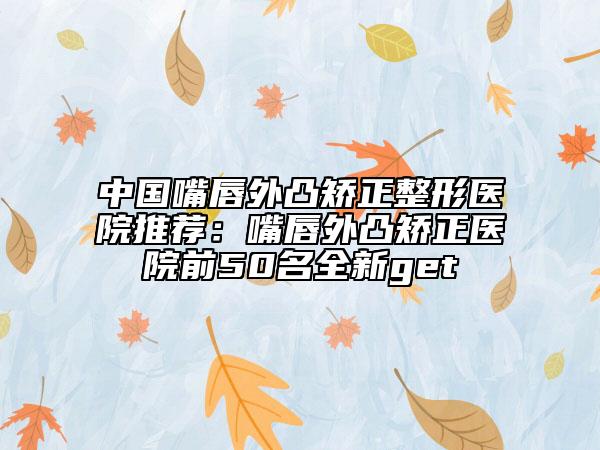 中国嘴唇外凸矫正整形医院推荐：嘴唇外凸矫正医院前50名全新get