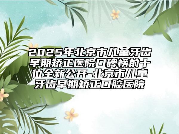 2025年北京市儿童牙齿早期矫正医院口碑榜前十位全新公开-北京市儿童牙齿早期矫正口腔医院