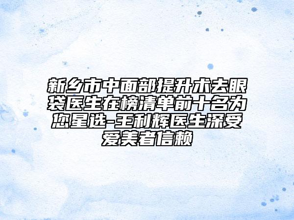 新乡市中面部提升术去眼袋医生在榜清单前十名为您星选-王利辉医生深受爱美者信赖