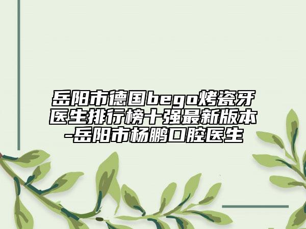 岳阳市德国bego烤瓷牙医生排行榜十强最新版本-岳阳市杨鹏口腔医生